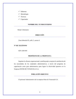  Subtemas
       Metodología
       Técnicas
       Capacitador


                       NOMBRE DEL TUTOR EXTERNO


     Heidy Colmenares


                                    DIRECCIÓN


      Zona Industrial II, calle 5, carrera 4.


N° DE TELÉFONO


      0251-2601445


                       PROPÓSITO DE LA PROPUESTA


      Impulsar la eficacia organizacional, contribuyendo a mejorar la satisfacción de
las necesidades de los empleados administrativos, a través del programa de
capacitación como guía administrativa para lograr la efectividad operativa en la
Empresa OSTER DE VENEZUELA S.A.


                             POBLACIÓN OBJETIVO


      El personal Administrativo de la empresa Oster de Venezuela S.A.




                                           4
 