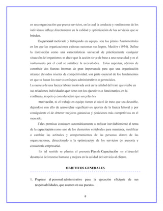 en una organización que presta servicios, en la cual la conducta y rendimiento de los
individuos influye directamente en la calidad y optimización de los servicios que se
brindan.
      Un personal motivado y trabajando en equipo, son los pilares fundamentales
en los que las organizaciones exitosas sustentan sus logros. Maslow (1954). Define
la motivación como una características universal de prácticamente cualquier
situación del organismo; es decir que la acción sirve de base a una necesidad y es el
instrumento por el cual se satisface la necesidades. Estos aspectos, además de
constituir dos fuerzas internas de gran importancia para que una organización
alcance elevados niveles de competitividad, son parte esencial de los fundamentos
en que se basan los nuevos enfoques administrativos o gerenciales.
La esencia de una fuerza laboral motivada está en la calidad del trato que recibe en
sus relaciones individuales que tiene con los ejecutivos o funcionarios, en la
confianza, respeto y consideración que sus jefes les
      motivación, ni el trabajo en equipo tienen el nivel de trato que sea deseable,
dejándose con ello de aprovechar significativos aportes de la fuerza laboral y por
consiguiente el de obtener mayores ganancias y posiciones más competitivas en el
mercado.
      Tales premisas conducen automáticamente a enfocar inevitablemente el tema
de la capacitación como uno de los elementos vertebrales para mantener, modificar
o cambiar las actitudes y comportamientos de las personas dentro de las
organizaciones, direccionado a la optimización de los servicios de asesoría y
consultoría empresarial.
      En tal sentido se plantea el presente Plan de Capacitación en el área del
desarrollo del recurso humano y mejora en la calidad del servicio al cliente.


                            OBJETIVOS GENERALES


1. Preparar al personal administrativo para la ejecución eficiente de sus
   responsabilidades, que asumen en sus puestos.


                                           6
 