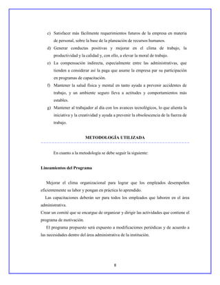 c) Satisfacer más fácilmente requerimientos futuros de la empresa en materia
       de personal, sobre la base de la planeación de recursos humanos.
   d) Generar conductas positivas y mejorar en el clima de trabajo, la
       productividad y la calidad y, con ello, a elevar la moral de trabajo.
   e) La compensación indirecta, especialmente entre las administrativas, que
       tienden a considerar así la paga que asume la empresa par su participación
       en programas de capacitación.
   f) Mantener la salud física y mental en tanto ayuda a prevenir accidentes de
       trabajo, y un ambiente seguro lleva a actitudes y comportamientos más
       estables.
   g) Mantener al trabajador al día con los avances tecnológicos, lo que alienta la
       iniciativa y la creatividad y ayuda a prevenir la obsolescencia de la fuerza de
       trabajo.


                          METODOLOGÍA UTILIZADA


       En cuanto a la metodología se debe seguir la siguiente:


Lineamientos del Programa


   Mejorar el clima organizacional para lograr que los empleados desempeñen
eficientemente su labor y pongan en práctica lo aprendido.
  Las capacitaciones deberán ser para todos los empleados que laboren en el área
administrativa.
Crear un comité que se encargue de organizar y dirigir las actividades que contiene el
programa de motivación.
   El programa propuesto será expuesto a modificaciones periódicas y de acuerdo a
las necesidades dentro del área administrativa de la institución.




                                           8
 