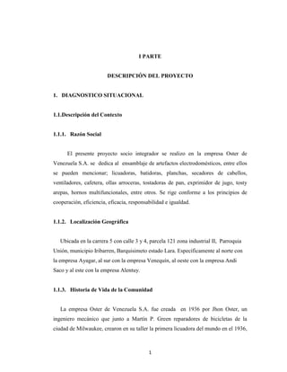 I PARTE


                        DESCRIPCIÓN DEL PROYECTO


1. DIAGNOSTICO SITUACIONAL


1.1.Descripción del Contexto


1.1.1. Razón Social


      El presente proyecto socio integrador se realizo en la empresa Oster de
Venezuela S.A. se dedica al ensamblaje de artefactos electrodomésticos, entre ellos
se pueden mencionar; licuadoras, batidoras, planchas, secadores de cabellos,
ventiladores, cafetera, ollas arroceras, tostadoras de pan, exprimidor de jugo, tosty
arepas, hornos multifuncionales, entre otros. Se rige conforme a los principios de
cooperación, eficiencia, eficacia, responsabilidad e igualdad.


1.1.2. Localización Geográfica


   Ubicada en la carrera 5 con calle 3 y 4, parcela 121 zona industrial II, Parroquia
Unión, municipio Iribarren, Barquisimeto estado Lara. Específicamente al norte con
la empresa Ayagar, al sur con la empresa Venequín, al oeste con la empresa Andi
Saco y al este con la empresa Alentuy.


1.1.3. Historia de Vida de la Comunidad


   La empresa Oster de Venezuela S.A. fue creada en 1936 por Jhon Oster, un
ingeniero mecánico que junto a Martín P. Green reparadores de bicicletas de la
ciudad de Milwaukee, crearon en su taller la primera licuadora del mundo en el 1936,



                                           1
 