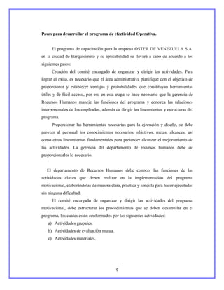 Pasos para desarrollar el programa de efectividad Operativa.


      El programa de capacitación para la empresa OSTER DE VENEZUELA S.A.
en la ciudad de Barquisimeto y su aplicabilidad se llevará a cabo de acuerdo a los
siguientes pasos:
      Creación del comité encargado de organizar y dirigir las actividades. Para
lograr el éxito, es necesario que el área administrativa planifique con el objetivo de
proporcionar y establecer ventajas y probabilidades que constituyan herramientas
útiles y de fácil acceso, por eso en esta etapa se hace necesario que la gerencia de
Recursos Humanos maneje las funciones del programa y conozca las relaciones
interpersonales de los empleados, además de dirigir los lineamientos y estructuras del
programa.
      Proporcionar las herramientas necesarias para la ejecución y diseño, se debe
proveer al personal los conocimientos necesarios, objetivos, metas, alcances, así
como otros lineamientos fundamentales para pretender alcanzar el mejoramiento de
las actividades. La gerencia del departamento de recursos humanos debe de
proporcionarles lo necesario.


   El departamento de Recursos Humanos debe conocer las funciones de las
actividades claves que deben realizar en la implementación del programa
motivacional, elaborándolas de manera clara, práctica y sencilla para hacer ejecutadas
sin ninguna dificultad.
      El comité encargado de organizar y dirigir las actividades del programa
motivacional, debe estructurar los procedimientos que se deben desarrollar en el
programa, los cuales están conformados por las siguientes actividades:
   a) Actividades grupales.
   b) Actividades de evaluación mutua.
   c) Actividades materiales.




                                          9
 