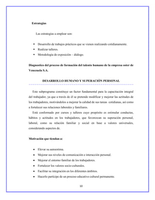 Estrategias


       Las estrategias a emplear son:


       Desarrollo de trabajos prácticos que se vienen realizando cotidianamente.
       Realizar talleres.
       Metodología de exposición – diálogo.


Diagnostico del proceso de formación del talento humano de la empresa oster de
Venezuela S.A.


            DESARROLLO HUMANO Y SUPERACIÓN PERSONAL


   Este subprograma constituye un factor fundamental para la capacitación integral
del trabajador, ya que a través de él se pretende modificar y mejorar las actitudes de
los trabajadores, motivándolos a mejorar la calidad de sus tareas cotidianas, así como
a fortalecer sus relaciones laborales y familiares.
   Está conformado por cursos y talleres cuyo propósito es estimular conductas,
hábitos y actitudes en los trabajadores, que favorezcan su superación personal,
laboral, como su relación familiar y social en base a valores universales,
considerando aspectos de.


Motivación que tiendan a:


        Elevar su autoestima.
        Mejorar sus niveles de comunicación e interacción personal.
        Mejorar el entorno familiar de los trabajadores.
        Fortalecer los valores socio-culturales.
        Facilitar su integración en los diferentes ámbitos.
        Hacerlo partícipe de un proceso educativo cultural permanente.


                                           10
 