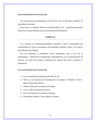 Las características de los cursos son:


   Con una duración preferentemente de 20 horas con las diferentes temáticas de
actualidad en esta área.
   Estos cursos se imparten fuera de la jornada laboral. Los   que Deseen participar
dentro de la misma deberán contar con la autorización Respectiva.


                                     CÓMPUTO


   Es el proceso de enseñanza-aprendizaje orientado a dotar al participante del
conocimiento de nuevas tecnologías, desarrollándole aptitudes frente a los nuevos
procedimientos de Trabajo.
   Con ese propósito, se impartirán cursos permanentes para el uso de la
computadora y Aplicación de paqueterías, principalmente en la sistematización de
procesos, así como en El diseño y aplicación de sistemas de control y reportes de
información.


Las características de los cursos son:


       Con una duración (preferentemente) de 20 y 30
       Horas en las temáticas de: Introducción al cómputo y Windows, Word 1
       Básico-Intermedio (básico),
       Word 2 Intermedio-Avanzado (avanzado),
       Excel 1 Básico-Intermedio (básico),
       Excel 2 Intermedio-Avanzado (avanzado),
       PowerPoint, Outlook, Access Básico e Internet.




                                         11
 
