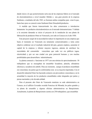 dando inicio a lo que posteriormente sería una de las empresas líderes en el mercado
de electrodomésticos a nivel mundial. Debido a una gran presión de la empresa
Sunbeam, a mediados del año 1963, se fusionan ambas compañías para crear la que,
hasta hace poco se conoció como Sunbeam Oster Household productos.
   A medida que fueron transcurriendo los años comenzaron a introducirse
lentamente los productos electrodomésticos en el mercado latinoamericano. Y debido
a la creciente demanda se inicio el proyecto de la instalación de una planta de
fabricación de productos Oster en Venezuela, con sede en Caracas en el año 1950.
   Este proyecto surgió de la necesidad de reducir la importación en una empresa que
hasta el momento en Venezuela era netamente comercializadora y tenía como
objetivo colaborar con el resultado industrial del país, generar empleos, aumentar el
capital de la empresa y obtener mayores ingresos, además de satisfacer las
necesidades del consumidor        venezolano que cada vez era públicos (agua,
electricidad) y por ser una ciudad con gran potencial humano y con muchas
posibilidades para desarrollarse industrialmente.
   La planta comenzó a funcionar en 1977 con una nómina de aproximadamente 50
trabajadores que se encargaban de ensamblar licuadoras, plancha, afeitadoras
eléctricas y secadores de cabello. Para ese momento, aunque el producto ensamblado
era venezolano, las partes que lo conformaban eran en su mayoría importadas. Con el
desarrollo industrial Oster fue haciendo contacto con proveedores venezolanos y en la
actualidad la mayoría de los productos ensamblados están integrados por partes y
piezas nacionales y de elevada calidad.
   Para el presente año Oster de Venezuela mantiene su sede administrativa en
Caracas, en el edificio Cavendes avenida Francisco de Miranda, los palos grandes y
su planta de ensamble y algunas oficinas administrativas en Barquisimeto.
Actualmente, la planta de Barquisimeto cuenta con 250 trabajadores, que ensamblan




                                          2
 