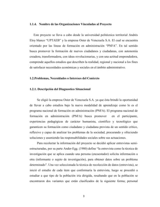 1.1.4. Nombre de las Organizaciones Vinculadas al Proyecto


   Este proyecto se lleva a cabo desde la universidad politécnica territorial Andrés
Eloy blanco “UPTAEB” y la empresa Oster de Venezuela S.A. El cual se encuentra
orientado por las líneas de formación en administración “PNFA”. En tal sentido
busca promover la formación de nuevos ciudadanos y ciudadanas, con autonomía
creadora, transformadora, con ideas revolucionarias, y con una actitud emprendedora,
comprende aquellos estudios que describen la realidad, regional y nacional a los fines
de satisfacer necesidades económicas y sociales en el ámbito administrativo.


1.2.Problemas, Necesidades o Intereses del Contexto


1.2.1. Descripción del Diagnostico Situacional


     Se eligió la empresa Oster de Venezuela S.A. ya que ésta brindó la oportunidad
de llevar a cabo estudios bajo la nueva modalidad de aprendizaje como lo es el
programa nacional de formación en administración (PNFA). El programa nacional de
formación en administración (PNFA) busca promover                en el participante,
experiencias pedagógicas de carácter humanista, científico y tecnológico que
garanticen su formación como ciudadano y ciudadana provista de un sentido crítico,
reflexivo y capaz de analizar los problemas de la sociedad, procurando y ofreciendo
soluciones y asumiendo las responsabilidades sociales sobre sus actuaciones.
     Para recolectar la información del proyecto se decidió aplicar entrevistas semi-
estructuradas, por su parte Ander-Egg. (1980) define “la entrevista como la técnica de
investigación que se aplica cuando una persona (encuestador) solicita información a
otra (informante o sujeto de investigación), para obtener datos sobre un problema
determinado”. Una vez seleccionada la técnica de recolección de datos (entrevista), se
inició el estudio de cada ítem que conformaría la entrevista, luego se procedió a
estudiar a que tipo de la población iría dirigida, resaltando que en la población se
encontraron dos variantes que están clasificados de la siguiente forma; personal



                                          3
 