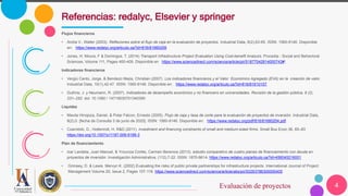 4
Flujos financieros
• Andía V., Walter (2003). Reflexiones sobre el flujo de caja en la evaluación de proyectos. Industrial Data, 6(2),63-65. ISSN: 1560-9146. Disponible
en: https://www.redalyc.org/articulo.oa?id=816/81660209
• Jones, H; Moura, F & Domingos, T. (2014) Transport Infrastructure Project Evaluation Using Cost-benefit Analysis. Procedia - Social and Behavioral
Sciences, Volume 111, Pages 400-409. Disponible en https://www.sciencedirect.com/science/article/pii/S1877042814000743#!.
Indicadores financieros
• Vergiú Canto, Jorge, & Bendezú Mejía, Christian (2007). Los indicadores financieros y el Valor Económico Agregado (EVA) en la creación de valor.
Industrial Data, 10(1),42-47. ISSN: 1560-9146. Disponible en: https://www.redalyc.org/articulo.oa?id=816/81610107.
• Guthrie, J. y Neumann, R. (2007). Indicadores de desempeño económico y no financiero en universidades. Revisión de la gestión pública, 9 (2),
231–252. doi: 10.1080 / 14719030701340390
Liquidez
• Mavila Hinojoza, Daniel, & Polar Falcon, Ernesto (2005). Flujo de caja y tasa de corte para la evaluación de proyectos de inversión. Industrial Data,
8(2),0. [fecha de Consulta 3 de junio de 2020]. ISSN: 1560-9146. Disponible en: https://www.redalyc.org/pdf/816/81680204.pdf.
• Czarnitzki, D., Hottenrott, H. R&D (2011). investment and financing constraints of small and medium-sized firms. Small Bus Econ 36, 65–83
https://doi.org/10.1007/s11187-009-9189-3
Plan de financiamiento
• Izar Landeta, Juan Manuel, & Ynzunza Cortés, Carmen Berenice (2013). estudio comparativo de cuatro planes de financiamiento con deuda en
proyectos de inversión. Investigación Administrativa, (112),7-22. ISSN: 1870-6614. https://www.redalyc.org/articulo.oa?id=456045216001
• Grimsey, D. & Lewis Mervyn K. (2002) Evaluating the risks of public private partnerships for infrastructure projects. International Journal of Project
Management Volume 20, Issue 2, Pages 107-118. https://www.sciencedirect.com/science/article/abs/pii/S0263786300000405
Referencias: redalyc, Elsevier y springer
Evaluación de proyectos
 