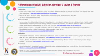 5
Referencias: redalyc, Elsevier ,springer y taylor & francis
Evaluación de proyectos
Productividad
• Ruelas, Enrique (1993). Calidad, productividad y costos. Salud Pública de México, 35(3),298-304.[fecha de Consulta 2 de Junio de 2020]. ISSN: 0036-
3634. Disponible en: https://www.redalyc.org/articulo.oa?id=106/10635309
• Milbourne, R., Otto, G., & Voss, G. (2003). Public investment and economic growth. Applied Economics, 35(5), 527–
540. doi:10.1080/0003684022000015883
Punto de equilibrio
• Romero Arenas, Omar, & Barrios Díaz, J. Manuel, & Macías López, A., & Simón Báez, A., & Ibañez Martínez, A., & Juárez Huerta, F. (2009). Análisis
de rentabilidad de un sistema de producción de Hongo Seta bajo condiciones de invernadero, en el Municipio de Amozoc de Mota en el Estado de
Puebla. Revista Mexicana de Agronegocios, 25( ),34-44. ISSN: 1405-9282. https://www.redalyc.org/pdf/141/14118560005.pdf
• Potkany, Marek & Krajcirova, Lucia (2015) Quantification of the Volume of Products to Achieve the Break-Even Point and Desired Profit in Non-
Homogeneous Production. Procedia Economics and Finance, Volume 26, Pages 194-201.
https://www.sciencedirect.com/science/article/pii/S2212567115008114.
Rendimiento
• Valencia, Walter Andía (2011). Indicador de Rentabilidad de Proyectos: el Valor Actual Neto (VAN) o el Valor Económico Agregado (EVA). Industrial
Data, 14(1),15-18. ISSN: 1560-9146. Disponible en: https://www.redalyc.org/pdf/816/81622582003.pdf
• Alcorta, L., Bazilian, M., De Simone, G. et al. Return on investment from industrial energy efficiency: evidence from developing countries. Energy
Efficiency 7, 43–53 (2014). https://doi.org/10.1007/s12053-013-9198-6
Rentabilidad
• Morillo, Marisela (2001). Rentabilidad Financiera y Reducción de Costos. Actualidad Contable Faces, 4(4),35-48. ISSN: 1316-8533. Disponible en:
https://www.redalyc.org/articulo.oa?id=257/25700404
• Bendall, H., & Stent, A. F. (2003). Investment strategies in market uncertainty. Maritime Policy & Management, 30(4), 293–
303. doi:10.1080/0308883032000145609
 