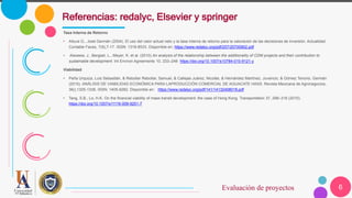 6
Referencias: redalyc, Elsevier y springer
Evaluación de proyectos
Tasa Interna de Retorno
• Altuve G., José Germán (2004). El uso del valor actual neto y la tasa interna de retorno para la valoración de las decisiones de inversión. Actualidad
Contable Faces, 7(9),7-17. ISSN: 1316-8533. Disponible en: https://www.redalyc.org/pdf/257/25700902.pdf
• Alexeew, J., Bergset, L., Meyer, K. et al. (2010) An analysis of the relationship between the additionality of CDM projects and their contribution to
sustainable development. Int Environ Agreements 10, 233–248 https://doi.org/10.1007/s10784-010-9121-y
Viabilidad
• Peña Urquiza, Luis Sebastián, & Rebollar Rebollar, Samuel, & Callejas Juárez, Nicolás, & Hernández Martínez, Juvencio, & Gómez Tenorio, Germán
(2015). ANÁLISIS DE VIABILIDAD ECONÓMICA PARA LAPRODUCCIÓN COMERCIAL DE AGUACATE HASS. Revista Mexicana de Agronegocios,
36(),1325-1338. ISSN: 1405-9282. Disponible en: https://www.redalyc.org/pdf/141/14132408018.pdf
• Tang, S.B., Lo, H.K. On the financial viability of mass transit development: the case of Hong Kong. Transportation 37, 299–316 (2010).
https://doi.org/10.1007/s11116-009-9251-7
 