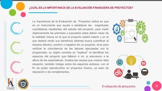 8
¿CUÁL ES LA IMPORTANCIA DE LA EVALUACIÓN FINANCIERA DE PROYECTOS?
Evaluación de proyectos
La importancia de la Evaluación de Proyectos radica en que
es un instrumento que ayuda a establecer las magnitudes
cuantitativas resultantes del estudio del proyecto; para medir
objetivamente las premisas y supuestos estas deben nacer de
la realidad misma en la que el proyecto estará inserto y en el
que deberá rendir sus beneficios además busca cuantificar el
impacto efectivo, positivo o negativo de un proyecto, sirve para
verificar la coincidencia de las labores ejecutadas con lo
programado, su objeto consiste en “explicar” al identificar los
aspectos del proyecto que fallaron o no, si estuvieron a la
altura de las expectativas. Analiza las causas que crearon ésta
situación, también indaga sobre los aspectos exitosos, con el
fin de poder reproducirlos en proyectos futuros, ya sean de
reposición o de complementos.
 