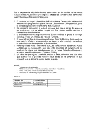Por la experiencia adquirida durante estos años, en los cuales se ha venido
realizando la Evaluación de Desempeño, a todos los servidores nos permitimos
sugerir las siguientes recomendaciones:

√   El personal encargado de realizar la Evaluación de Desempeño, debe asistir
    a las charlas programadas por el Área de Desarrollo de Competencias, para
    la correcta aplicación del formulario de Evaluación.
√   Es necesario comunicar, a todo el personal que está a cargo de grupos a
    ser evaluados, que se debe cumplir con los plazos establecidos en el
    cronograma de actividades.
√   El evaluador una vez capacitado será quien socialice al grupo a su cargo
    con el apoyo de un Analista de Talento Humano.
√   El incumplimiento a la disposición del señor Gerente General debe conllevar
    una sanción. (Debido a que en algunas áreas, el jefe inmediato no realizan
    la evaluación del desempeño a sus subalternos).
√   Para el período Junio – Diciembre 2010, se tiene previsto aplicar una nueva
    Metodología de Evaluación, que esté más orientada al cumplimiento de
    objetivos; la misma que estaría acorde con la nueva Estructura Orgánica, y
    acorde a su calificación como Empresa Pública.
√   En caso de que alguna Gerencia, Unidad ó Área, donde el Jefe que tenía
    que evaluar en el período referido haya salido de la Empresa, el que
    evaluará será la persona que se queda a cargo.


Anexos:
        * Cronograma de actividades
        * Listado de personal a ser evaluado con sus respectivos evaluadores
    •   Cinco Formularios para Evaluación del desempeño
    •   Instructivo de actividades y responsabilidades del Comité.

2010 03 15


Elaborado por:                Lic. Silvia Pullopaxi
Bajo la responsabilidad de:   Dr. Luis Rosero
Revisado por:                 Ing. Hilda Zaragocín
Aprobado por:




                                                      5
 