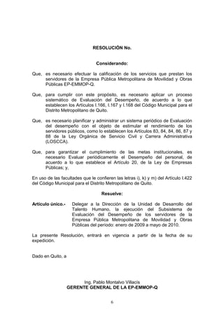 RESOLUCIÓN No.


                                 Considerando:

Que, es necesario efectuar la calificación de los servicios que prestan los
     servidores de la Empresa Pública Metropolitana de Movilidad y Obras
     Públicas EP-EMMOP-Q.

Que, para cumplir con este propósito, es necesario aplicar un proceso
     sistemático de Evaluación del Desempeño, de acuerdo a lo que
     establecen los Artículos I.166, I.167 y I.168 del Código Municipal para el
     Distrito Metropolitano de Quito.

Que, es necesario planificar y administrar un sistema periódico de Evaluación
     del desempeño con el objeto de estimular el rendimiento de los
     servidores públicos, como lo establecen los Artículos 83, 84, 84, 86, 87 y
     88 de la Ley Orgánica de Servicio Civil y Carrera Administrativa
     (LOSCCA).

Que, para garantizar el cumplimiento de las metas institucionales, es
     necesario Evaluar periódicamente el Desempeño del personal, de
     acuerdo a lo que establece el Artículo 20, de la Ley de Empresas
     Públicas; y,

En uso de las facultades que le confieren las letras i), k) y m) del Artículo I.422
del Código Municipal para el Distrito Metropolitano de Quito.

                                    Resuelve:

Artículo único.-     Delegar a la Dirección de la Unidad de Desarrollo del
                     Talento Humano, la ejecución del Subsistema de
                     Evaluación del Desempeño de los servidores de la
                     Empresa Pública Metropolitana de Movilidad y Obras
                     Públicas del período: enero de 2009 a mayo de 2010.

La presente Resolución, entrará en vigencia a partir de la fecha de su
expedición.


Dado en Quito, a




                         Ing. Pablo Montalvo Villacís
                   GERENTE GENERAL DE LA EP-EMMOP-Q


                                        6
 