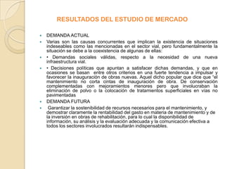RESULTADOS DEL ESTUDIO DE MERCADO

   DEMANDA ACTUAL
   Varias son las causas concurrentes que implican la existencia de situaciones
    indeseables como las mencionadas en el sector vial, pero fundamentalmente la
    situación se debe a la coexistencia de algunas de ellas:
   • Demandas sociales válidas, respecto a la necesidad de una nueva
    infraestructura vial.
   • Decisiones políticas que apuntan a satisfacer dichas demandas, y que en
    ocasiones se basan entre otros criterios en una fuerte tendencia a impulsar y
    favorecer la inauguración de obras nuevas. Aquel dicho popular que dice que “el
    mantenimiento no corta cintas de inauguración de obra. De conservación
    complementadas con mejoramientos menores pero que involucraban la
    eliminación de polvo o la colocación de tratamientos superficiales en vías no
    pavimentadas
   DEMANDA FUTURA
    Garantizar la sostenibilidad de recursos necesarios para el mantenimiento, y
    demostrar claramente la rentabilidad del gasto en materia de mantenimiento y de
    la inversión en obras de rehabilitación, para lo cual la disponibilidad de
    información, su análisis y la evaluación adecuada y la comunicación efectiva a
    todos los sectores involucrados resultarán indispensables.
 