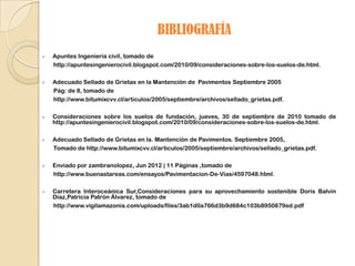 BIBLIOGRAFÍA
   Apuntes Ingenieria civil, tomado de
    http://apuntesingenierocivil.blogspot.com/2010/09/consideraciones-sobre-los-suelos-de.html.

   Adecuado Sellado de Grietas en la Mantención de Pavimentos Septiembre 2005
    Pág: de 8, tomado de
    http://www.bitumixcvv.cl/articulos/2005/septiembre/archivos/sellado_grietas.pdf.

   Consideraciones sobre los suelos de fundación, jueves, 30 de septiembre de 2010 tomado de
    http://apuntesingenierocivil.blogspot.com/2010/09/consideraciones-sobre-los-suelos-de.html.

   Adecuado Sellado de Grietas en la. Mantención de Pavimentos. Septiembre 2005,
    Tomado de http://www.bitumixcvv.cl/articulos/2005/septiembre/archivos/sellado_grietas.pdf.

   Enviado por zambranolopez, Jun 2012 | 11 Páginas ,tomado de
    http://www.buenastareas.com/ensayos/Pavimentacion-De-Vias/4597048.html.

   Carretera Interoceánica Sur,Consideraciones para su aprovechamiento sostenible Doris Balvín
    Díaz,Patricia Patrón Álvarez, tomado de
    http://www.vigilamazonia.com/uploads/files/3ab1d0a766d3b9d684c103b8950879ed.pdf
 