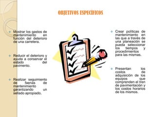 OBJETIVOS ESPECÍFICOS


   Mostrar los gastos de                               Crear políticas de
    mantenimiento      en                                mantenimiento en
    función del deterioro                                las que a través de
    de una carretera.                                    una planeación se
                                                         pueda seleccionar
                                                         los    tiempos    y
                                                         procedimientos
   Reducir el deterioro y                               para las mismas.
    ayuda a conservar el
    estado             del
    pavimento.
                                                        Presentan       los
                                                         costos           de
                                                         adquisición de los
   Realizar seguimiento                                 equipos        que
    de      faenas     de                                comprenden el tren
    mantenimiento                                        de pavimentación y
    garantizando       un                                los costos horarios
    sellado apropiado.                                   de los mismos.
 