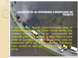 DESCRIPCIÓN DE LOS CONSUMIDORES O BENEFICIARIOS DEL
                                              PRODUCTO



El proyecto ira dirigido específicamente para el
mantenimiento de la vía Villeta Honda siendo una
carretera concurrida por ser la comunicación del
centro del país hacia el norte es decir hacia la costa
caribe de Colombia los beneficiarios serán todos los
transeúntes de la vía Villeta – Honda obteniendo
mejor acceso en esta vía logrando mejor flujo de
carros .
 