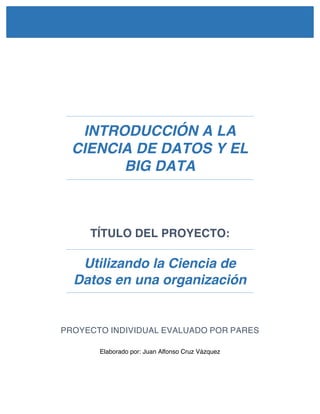 INTRODUCCIÓN A LA
CIENCIA DE DATOS Y EL
BIG DATA
TÍTULO DEL PROYECTO:
Utilizando la Ciencia de
Datos en una organización
PROYECTO INDIVIDUAL EVALUADO POR PARES
Elaborado por: Juan Alfonso Cruz Vázquez
 