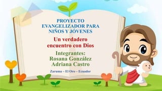 PROYECTO
EVANGELIZADOR PARA
NIÑOS Y JÓVENES
Un verdadero
encuentro con Dios
Integrantes:
Rosana González
Adriana Castro
Zaruma – El Oro – Ecuador
 