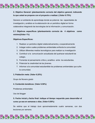2. Objetivo General: (planteamiento correcto del objetivo general, indicando
lo que usted se propone con el proyecto a realizar.) (Valor 0.75%)

Generar un ambiente de aprendizaje donde se potencie las capacidades de
investigación y análisis en la elaboración de un periódico digital en forma
colaborativa integrando las tecnologías de la información y comunicación.

2.1 Objetivos específicos (planteamiento correcto de           4 objetivos      como
mínimo)(Valor 1%)

Objetivos Específicos:

    1. Realizar un periódico digital colaborativamente y cooperativamente
    2. Indagar sobre cuales problemas ambientales enfrenta la comunidad
    3. Utilizar diferentes medios tecnológicos para realizar su investigación
    4. Contribuir a la comunicación actualizada del quehacer estudiantil de
       colegio.
    5. Fomentar el pensamiento crítico y analítico entre los estudiantes.
    6. Potenciar la creatividad de los jóvenes.
    7. Informar a la comunidad estudiantilde los problemas ambientales que sufre
       la comunidad.

3. Población meta: (Valor 0.25%)

Grupo de Noveno grado

4. Contenido temáticos: (Valor 0.50%)

Problemas ambientales

Uso de blogger

5. Fecha inicial y fecha final: indique el tiempo requerido para desarrollar el
curso ya sea en semanas o días. (Valor 0.50%)

Se estima que el trabajo dure aproximadamente cuatro semanas, con dos
lecciones por semana.
 