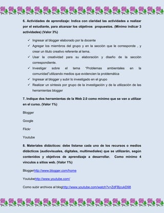 6. Actividades de aprendizaje: Indica con claridad las actividades a realizar
por el estudiante, para alcanzar los objetivos propuestos. (Mínimo indicar 3
actividades) (Valor 3%)

    Ingresar al blogger elaborado por la docente
    Agregar los miembros del grupo y en la sección que le corresponde , y
         crear un titulo creativo referente al tema.
    Usar la creatividad para su elaboración y diseño de la sección
         correspondiente.
    Investigar        sobre     el    tema     “Problemas    ambientales   en   la
         comunidad”utilizando medios que evidencien la problemática
    Ingresar al blogger y subir lo investigado en el grupo
    Realizar un síntesis por grupo de la investigación y de la utilización de las
         herramientas blogger

7. Indique dos herramientas de la Web 2.0 como mínimo que se van a utilizar
en el curso. (Valor 1%)

Blogger

Google

Flickr

Youtube

8. Materiales didácticos: debe listarse cada uno de los recursos o medios
didácticos (audiovisuales, digitales, multimediales) que se utilizarán, según
contenidos y objetivos de aprendizaje a desarrollar.              Como mínimo 4
vínculos a sitios web. (Valor 1%)

Bloggerhttp://www.blogger.com/home

Youtubehttp://www.youtube.com/

Como subir archivos al bloghttp://www.youtube.com/watch?v=ZdFBjcukD98
 