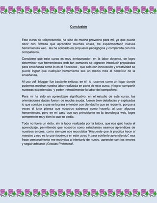 Conclusión



Este curso de telepresencia, ha sido de mucho provecho para mí, ya que puedo
decir con firmeza que aprendido muchas cosas, he experimentado nuevas
herramientas web, las he aplicado en propuesta pedagógica y compartida con mis
compañeros.

Considero que este curso es muy enriquecedor, en la labor docente, se logro
determinar que herramientas web tan comunes se lograran introducir propuestas
para enseñanza como lo es el Facebook , que solo con innovación y creatividad se
puede lograr que cualquier herramienta sea un medio más al beneficio de la
enseñanza.

Al uso del blogger fue bastante exitosa, en él lo usamos como un lugar donde
podemos mostrar nuestra labor realizada en parte de este curso, y lograr compartir
nuestras experiencias y poder retroalimentar la labor del compañero.

Para mi ha sido un aprendizaje significativo, en el estudio de este curso, las
orientaciones dadas fueron de mucha ayuda, fueron bien detalladas y explicadas
lo que condujo a que se lograra entender con claridad lo que se requería, porque a
veces el tutor piensa que nosotros sabemos como hacerlo, al usar algunas
herramientas, pero en mi caso que soy principiante en la tecnología web, logre
comprender muy bien lo que se pedía.

Todo no fuera un éxito, sin la labor realizada por la tutora, que nos guio hacia el
aprendizaje, permitiendo que nosotros como estudiantes seamos aprendices de
nuestros errores, como siempre nos recordaba “Recuerde que la practica hace al
maestro y eso es lo que hacemos en este curso ir para adelante aprendiendo”, esa
frase personalmente me motivaba a intentarlo de nuevo, aprender con los errores
y seguir adelante ¡Gracias Profesora!.
 