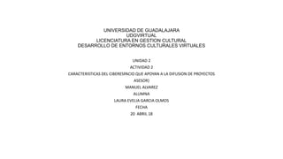 UNIVERSIDAD DE GUADALAJARA
UDGVIRTUAL
LICENCIATURA EN GESTION CULTURAL
DESARROLLO DE ENTORNOS CULTURALES VIRTUALES
UNIDAD 2
ACTIVIDAD 2
CARACTERISTICAS DEL CIBERESPACIO QUE APOYAN A LA DIFUSION DE PROYECTOS
ASESOR}
MANUEL ALVAREZ
ALUMNA
LAURA EVELIA GARCIA OLMOS
FECHA
20 ABRIL 18
 
