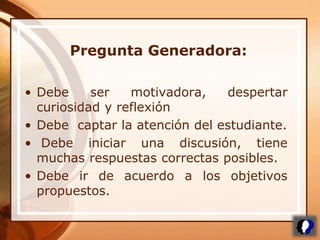 • Debe ser motivadora, despertar
curiosidad y reflexión
• Debe captar la atención del estudiante.
• Debe iniciar una discusión, tiene
muchas respuestas correctas posibles.
• Debe ir de acuerdo a los objetivos
propuestos.
Pregunta Generadora:
 
