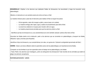 DESARROLLO: -Explicar a los alumnos que realizarán fósiles de dinosaurios, los esconderán y luego los buscarán como
paleontólogos.
-Mostrar un instructivo en una cartulina acerca de cómo se hace un fósil
-La maestra indicara paso a paso las el instructivo para realizar el fósil, se siguen los pasos:
○ Al día siguiente, cada niño recoge su plato y saca el yeso con cuidado.
○ La maestra entrega café, tapas, agua y explica el procedimiento para teñir el fósil.
○ Los alumnos colaboran en equipo para mezclar café con agua.
○ La maestra proporcionara pinceles para que los alumnos pinten su fósil.
-Identificar qué tipo de dinosaurio es y sus características así como también calcular cuántos años tiene el fósil.
-Esconder los fósiles dentro de la institución, pedir a los alumnos que se conviertan en paleontólogos y busquen los fósiles,
Utilizando lupas y brochas para limpiarlos.
-Identificar el tipo de dinosaurio y sus características (con alas, con garras etc. Calcular la antigüedad aproximada del fósil.)
CIERRE: -Hacer una breve reflexión sobre lo aprendido acerca de los paleontólogos y la importancia de los fósiles.
-Compartir con las familias lo que han aprendido sobre el trabajo de los paleontólogos y los fósiles.
- Tarea: Pedir a los alumnos que investiguen ¿cómo se extinguieron los dinosaurios? traer recortes de los animales que estén en
peligro de extinción actualmente
Actividad permanente: Lotería
 
