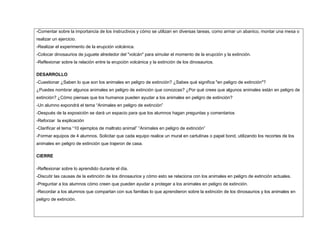 -Comentar sobre la importancia de los instructivos y cómo se utilizan en diversas tareas, como armar un abanico, montar una mesa o
realizar un ejercicio.
-Realizar el experimento de la erupción volcánica.
-Colocar dinosaurios de juguete alrededor del "volcán" para simular el momento de la erupción y la extinción.
-Reflexionar sobre la relación entre la erupción volcánica y la extinción de los dinosaurios.
DESARROLLO
-Cuestionar ¿Saben lo que son los animales en peligro de extinción? ¿Sabes qué significa "en peligro de extinción"?
¿Puedes nombrar algunos animales en peligro de extinción que conozcas? ¿Por qué crees que algunos animales están en peligro de
extinción? ¿Cómo piensas que los humanos pueden ayudar a los animales en peligro de extinción?
-Un alumno expondrá el tema “Animales en peligro de extinción”
-Después de la exposición se dará un espacio para que los alumnos hagan preguntas y comentarios
-Reforzar la explicación
-Clarificar el tema “10 ejemplos de maltrato animal” “Animales en peligro de extinción”
-Formar equipos de 4 alumnos. Solicitar que cada equipo realice un mural en cartulinas o papel bond, utilizando los recortes de los
animales en peligro de extinción que trajeron de casa.
CIERRE
-Reflexionar sobre lo aprendido durante el día.
-Discutir las causas de la extinción de los dinosaurios y cómo esto se relaciona con los animales en peligro de extinción actuales.
-Preguntar a los alumnos cómo creen que pueden ayudar a proteger a los animales en peligro de extinción.
-Recordar a los alumnos que compartan con sus familias lo que aprendieron sobre la extinción de los dinosaurios y los animales en
peligro de extinción.
 