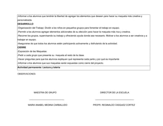 -Informar a los alumnos que tendrán la libertad de agregar los elementos que deseen para hacer su maqueta más creativa y
personalizada.
DESARROLLO
-Organización del Trabajo: Dividir a los niños en pequeños grupos para fomentar el trabajo en equipo.
-Permitir a los alumnos agregar elementos adicionales de su elección para hacer la maqueta más rica y creativa.
-Recorrer los grupos, supervisando su trabajo y ofreciendo ayuda donde sea necesario. Motivar a los alumnos a ser creativos y a
trabajar en equipo.
-Asegurarse de que todos los alumnos estén participando activamente y disfrutando de la actividad.
CIERRE
-Exposición de las Maquetas:
-Pedir a cada grupo que presente su maqueta al resto de la clase.
-Hacer preguntas para que los alumnos expliquen qué representa cada parte y por qué es importante
-Informar a los alumnos que sus maquetas serán expuestas como cierre del proyecto.
Actividad permanente: Lectura y loteria
OBSERVACIONES:
MAESTRA DE GRUPO DIRECTOR DE LA ESCUELA
_____________________________ ________________________________
MAIRA ANABEL MEDINA CARBALLIDO PROFR. REGINALDO VASQUEZ CORTEZ
 
