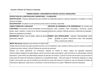 Duración: 20 Enero- 20 Febrero ( 4 semanas)
PRIMERA SEMANA: CONOCIMIENTOS PREVIOS- NOTICIA- DINOSAURIOS
ESTRUCTURA DE LA METODOLOGÍA COMUNITARIO: 1. PLANEACIÓN
IDENTIFICACIÓN: -Proponer planteamientos para identificar la problemática general y aspectos específicos a investigar en el aula-
Introducir el diálogo.
RECUPERACIÓN: Vinculación de conocimientos previos sobre el contenido a desarrollar
CAMPO FORMATIVO: LENGUAJES
CONTENIDO: Comunicación oral de necesidades, emociones,
gustos, ideas y saberes, a través de los diversos lenguajes,
desde una perspectiva comunitaria.
PROCESO DE DESARROLLO DE APRENDIZAJE: De manera oral,
expresa ideas completas sobre necesidades, emociones, gustos,
preferencias y saberes a distintas personas, combinando los lenguajes.
MATERIALES: Noticia, nota de tareas, videos de alumnos
exponiendo, máscara.
TIEMPO:
5 Días
EJE ARTICULADOR: Inclusión; Interculturalidad crítica;
Igualdad de género; Pensamiento crítico; Vida saludable;
Artes y experiencias estéticas
INICIO: Bienvenida -Organizar a los alumnos en medio círculo
-Hablar sobre las noticias, las cuales se pueden escuchar y ver en la televisión, radio, periódico e internet ¿qué es? ¿Cuál es su función?
¿Ustedes escuchan noticias? ¿Dónde? Después de escuchar las opiniones
Mostrar una noticia relacionada con dinosaurios: después de mostrar la noticia, realizar las siguientes preguntas.
¿Dónde estaban trabajando los paleontólogos cuando encontraron algo sorprendente? ¿Qué encontraron los paleontólogos mientras
excavaban? ¿Qué hicieron los paleontólogos después de descubrir los huesos? ¿Cuál es el nombre del dinosaurio que encontraron?
¿Qué parte del cuerpo del Titanosaurus Giganticus es especialmente larga? ¿Para qué usaba el Titanosaurus Giganticus su largo
cuello? ¿Qué tuvieron que usar los científicos para levantar los huesos del dinosaurio? ¿Dónde se cree que colocarán los fósiles del
Titanosaurus Giganticus? ¿Qué harían si encontraran un fósil de dinosaurio en su patio? -Reflexionar sobre las respuestas.
 
