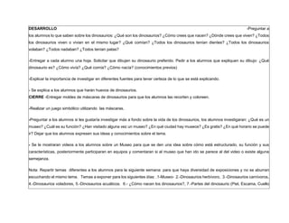 DESARROLLO -Preguntar a
los alumnos lo que saben sobre los dinosaurios: ¿Qué son los dinosaurios? ¿Cómo crees que nacen? ¿Dónde crees que viven? ¿Todos
los dinosaurios viven o vivian en el mismo lugar? ¿Qué comían? ¿Todos los dinosaurios tenían dientes? ¿Todos los dinosaurios
volaban? ¿Todos nadaban? ¿Todos tenían patas?
-Entregar a cada alumno una hoja. Solicitar que dibujen su dinosaurio preferido. Pedir a los alumnos que expliquen su dibujo: ¿Qué
dinosaurio es? ¿Cómo vivía? ¿Qué comía? ¿Cómo nacía? (conocimientos previos)
-Explicar la importancia de investigar en diferentes fuentes para tener certeza de lo que se está explicando.
- Se explica a los alumnos que harán huevos de dinosaurios.
CIERRE -Entregar moldes de máscaras de dinosaurios para que los alumnos las recorten y coloreen.
-Realizar un juego simbólico utilizando las máscaras.
-Preguntar a los alumnos si les gustaría investigar más a fondo sobre la vida de los dinosaurios, los alumnos investigaran: ¿Qué es un
museo? ¿Cuál es su función? ¿Han visitado alguna vez un museo? ¿En qué ciudad hay museos? ¿Es gratis? ¿En qué horario se puede
ir? Dejar que los alumnos expresen sus ideas y conocimientos sobre el tema.
- Se le mostraran videos a los alumnos sobre un Museo para que se den una idea sobre cómo está estructurado, su función y sus
características, posteriormente participaran en equipos y comentaran si al museo que han ido se parece al del video o existe alguna
semejanza.
Nota: Repartir temas diferentes a los alumnos para la siguiente semana: para que haya diversidad de exposiciones y no se aburran
escuchando el mismo tema. Temas a exponer para los siguientes días: .1-Museo- 2.-Dinosaurios herbívoro, 3.-Dinosaurios carnívoros,
4.-Dinosaurios voladores, 5.-Dinosaurios acuáticos. 6.- ¿Cómo nacen los dinosaurios?, 7.-Partes del dinosaurio (Piel, Escama, Cuello
 