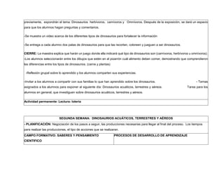 previamente, expondrán el tema: Dinosaurios herbívoros, carnívoros y Omnívoros. Después de la exposición, se dará un espacio
para que los alumnos hagan preguntas y comentarios.
-Se muestra un video acerca de los diferentes tipos de dinosaurios para fortalecer la información
-Se entrega a cada alumno dos patas de dinosaurios para que las recorten, coloreen y jueguen a ser dinosaurios.
CIERRE: La maestra explica que harán un juego donde ella indicará qué tipo de dinosaurios son (carnívoros, herbívoros u omnívoros).
-Los alumnos seleccionarán entre los dibujos que estén en el pizarrón cuál alimento deben comer, demostrando que comprendieron
las diferencias entre los tipos de dinosaurios. (carne y plantas)
-Reflexión grupal sobre lo aprendido y los alumnos comparten sus experiencias.
-Invitar a los alumnos a compartir con sus familias lo que han aprendido sobre los dinosaurios. - Temas
asignados a los alumnos para exponer al siguiente día: Dinosaurios acuáticos, terrestres y aéreos. Tarea para los
alumnos en general, que investiguen sobre dinosaurios acuáticos, terrestres y aéreos.
Actividad permanente: Lectura- lotería
SEGUNDA SEMANA: DINOSAURIOS ACUÁTICOS, TERRESTRES Y AÉREOS
- PLANIFICACIÓN: Negociación de los pasos a seguir, las producciones necesarias para llegar al final del proceso. Los tiempos
para realizar las producciones, el tipo de acciones que se realizaran.
CAMPO FORMATIVO: SABERES Y PENSAMIENTO
CIENTIFICO
PROCESOS DE DESARROLLO DE APRENDIZAJE
 