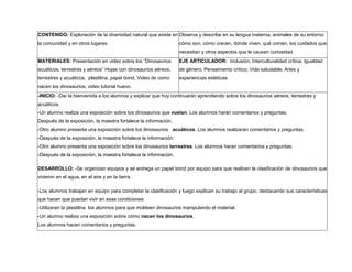 CONTENIDO: Exploración de la diversidad natural que existe en
la comunidad y en otros lugares
Observa y describe en su lengua materna, animales de su entorno:
cómo son, cómo crecen, dónde viven, qué comen, los cuidados que
necesitan y otros aspectos que le causan curiosidad.
MATERIALES: Presentación en video sobre los “Dinosaurios
acuáticos, terrestres y aéreos” Hojas con dinosaurios aéreos,
terrestres y acuáticos, plastilina, papel bond, Video de como
nacen los dinosaurios, video tutorial huevo.
EJE ARTICULADOR: Inclusión; Interculturalidad crítica; Igualdad
de género; Pensamiento crítico; Vida saludable; Artes y
experiencias estéticas
-INICIO: -Dar la bienvenida a los alumnos y explicar que hoy continuarán aprendiendo sobre los dinosaurios aéreos, terrestres y
acuáticos.
-Un alumno realiza una exposición sobre los dinosaurios que vuelan. Los alumnos harán comentarios y preguntas.
Después de la exposición, la maestra fortalece la información.
-Otro alumno presenta una exposición sobre los dinosaurios acuáticos. Los alumnos realizaran comentarios y preguntas.
-Después de la exposición, la maestra fortalece la información.
-Otro alumno presenta una exposición sobre los dinosaurios terrestres. Los alumnos haran comentarios y preguntas.
-Después de la exposición, la maestra fortalece la información.
DESARROLLO: -Se organizan equipos y se entrega un papel bond por equipo para que realicen la clasificación de dinosaurios que
vivieron en el agua, en el aire y en la tierra.
-Los alumnos trabajan en equipo para completar la clasificación y luego explican su trabajo al grupo. destacando sus características
que hacen que puedan vivir en esas condiciones
-Utilizaran la plastilina los alumnos para que moldeen dinosaurios manipulando el material.
-Un alumno realiza una exposición sobre cómo nacen los dinosaurios.
Los alumnos hacen comentarios y preguntas.
 