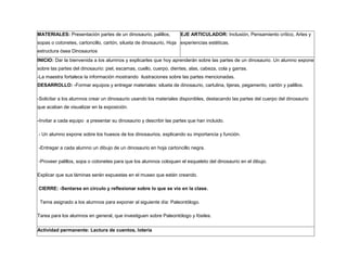 MATERIALES: Presentación partes de un dinosaurio, palillos,
sopas o cotonetes, cartoncillo, cartón, silueta de dinosaurio, Hoja
estructura ósea Dinosaurios
EJE ARTICULADOR: Inclusión, Pensamiento crítico, Artes y
experiencias estéticas.
INICIO: Dar la bienvenida a los alumnos y explicarles que hoy aprenderán sobre las partes de un dinosaurio. Un alumno expone
sobre las partes del dinosaurio: piel, escamas, cuello, cuerpo, dientes, alas, cabeza, cola y garras.
-La maestra fortalece la información mostrando ilustraciones sobre las partes mencionadas.
DESARROLLO: -Formar equipos y entregar materiales: silueta de dinosaurio, cartulina, tijeras, pegamento, cartón y palillos.
-Solicitar a los alumnos crear un dinosaurio usando los materiales disponibles, destacando las partes del cuerpo del dinosaurio
que acaban de visualizar en la exposición.
-Invitar a cada equipo a presentar su dinosaurio y describir las partes que han incluido.
- Un alumno expone sobre los huesos de los dinosaurios, explicando su importancia y función.
-Entregar a cada alumno un dibujo de un dinosaurio en hoja cartoncillo negra.
-Proveer palillos, sopa o cotonetes para que los alumnos coloquen el esqueleto del dinosaurio en el dibujo.
Explicar que sus láminas serán expuestas en el museo que están creando.
CIERRE: -Sentarse en círculo y reflexionar sobre lo que se vio en la clase.
Tema asignado a los alumnos para exponer al siguiente día: Paleontólogo.
Tarea para los alumnos en general, que investiguen sobre Paleontólogo y fósiles.
Actividad permanente: Lectura de cuentos, lotería
 