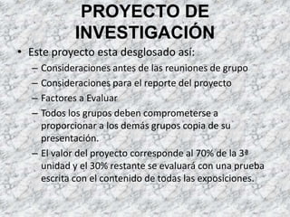 PROYECTO DE INVESTIGACIÓN Este proyecto esta desglosado así:Consideraciones antes de las reuniones de grupoConsideraciones para el reporte del proyectoFactores a EvaluarTodos los grupos deben comprometerse a proporcionar a los demás grupos copia de su presentación.El valor del proyecto corresponde al 70% de la 3ª unidad y el 30% restante se evaluará con una prueba escrita con el contenido de todas las exposiciones.