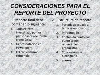 El reporte final debe contener lo siguiente:Todo el texto investigado por los participantes de forma cronológicaLa presentación en PowerpointCD con el mismo contenido.Estructura de reporte:Portada adecuada al tema seleccionadoIntroducciónContenido punto por punto según requerimientos propuestosConclusiones y bibliografíaanexosCONSIDERACIONES PARA EL REPORTE DEL PROYECTO