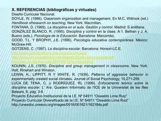 X. REFERENCIAS (bibliográficas y virtuales)Diseño Curricular Nacional.DOYLE, W. (1986). Classroom organization and management. En M.C. Wittrock (ed.) Handbook ofresearch on teaching. New York: Macmillan.FONTANA, D. (1989). La disciplina en el aula. Gestión y control. Madrid: S antillana.GONZÁLEZ BLANCO, R. (1995). Disciplina y control en la clase. A 1. Beltran y J. A. Bueno (eds.). Psicologia de la Educación. Barcelona: Marcombo.GOOD, T.L. Y BROPHY, J.E. (1996). Psicología educativa contemporánea. México: McGraw-Hill.GOTZENS, C. (1997). La disciplina escolar. Barcelona: Horsori-LC.E.http://www.ciberdocencia.gob.pe/aulasvirtuales/http://www.um.es/publicaciones/digital/pdfs/disciplina-escolar.pdfhttp://apli.wordpress.com/2007/09/16/la-indisciplina/KOUNIN, J.S. (1970). Discipline and group management in classrooms. New York: Holt, Rinehart and Winston.LEWIN, K.; LIPPITT, R Y WHITE, R. (1939). Patterns of aggresive behavior in experimentally created social climates. Joumal of Social Psychology, 10,271-299.LUCA DE TENA, C. y RODRÍGUEZ, RL (1999). Enfocaments teórics sobre la disciplina escolar. L' Are. Quadem Informatiu de l'ICE de la Universitat de les Illes Balears, 9, pág. 3-9.Proyecto Educativo Institucional de la I.E. Nº 64911 “Oswaldo Lima Ruiz”Proyecto Curricular Diversificado de la I.E. Nº 64911 “Oswaldo Lima Ruiz”http://unesdoc.unesco.org/images/0016/001621/162184s.pdf