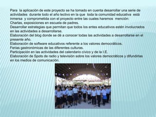 Para  la aplicación de este proyecto se ha tomado en cuenta desarrollar una serie de actividades  durante todo el año lectivo en la que  toda la comunidad educativa  está  inmersa  y comprometida con el proyecto entre las cuales haremos  mención:Charlas, exposiciones en escuela de padres.Desarrollar estrategias que permitan que todos los entes educativos estén involucrados en las actividades a desarrollarse.Elaboración del blog donde se dé a conocer todas las actividades a desarrollarse en el presente año.Elaboración de software educativos referente a los valores democráticos.Ferias gastronómicas de las diferentes culturas.Participación en las actividades del calendario cívico y de la I.E.Elaboración de Spots de radio y televisión sobre los valores democráticos y difundirlas en los medios de comunicación.