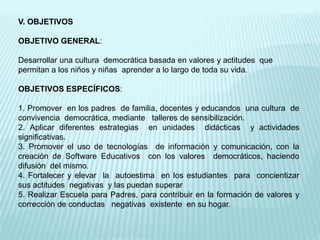 V. OBJETIVOSOBJETIVO GENERAL:Desarrollar una cultura  democrática basada en valores y actitudes  que permitan a los niños y niñas  aprender a lo largo de toda su vida. OBJETIVOS ESPECÍFICOS:1. Promover  en los padres  de familia, docentes y educandos  una cultura  de convivencia  democrática, mediante  talleres de sensibilización.2. Aplicar diferentes estrategias  en unidades  didácticas  y actividades  significativas.3. Promover el uso de tecnologías  de información y comunicación, con la  creación de Software Educativos  con los valores  democráticos, haciendo  difusión  del mismo.4. Fortalecer y elevar  la  autoestima  en los estudiantes  para  concientizar   sus actitudes  negativas  y las puedan superar5. Realizar Escuela para Padres, para contribuir en la formación de valores y corrección de conductas   negativas  existente  en su hogar.