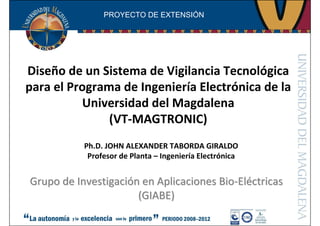 Diseño de un Sistema de Vigilancia Tecnológica
para el Programa de Ingeniería Electrónica de la
Universidad del Magdalena
(VT-MAGTRONIC)
Grupo de InvestigaciGrupo de Investigacióón en Aplicacionesn en Aplicaciones BioBio--ElElééctricasctricas
(GIABE)(GIABE)
PROYECTO DE EXTENSIÓN
Ph.D. JOHN ALEXANDER TABORDA GIRALDO
Profesor de Planta – Ingeniería Electrónica
 