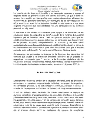 Fundación Educacional Cristo Rey
                   Instituto de Humanidades San Francisco de Asís Lota
                               Brigada Ecológica Franciscana.
La importancia del tema es indudable, y es necesario comenzar a educar al
respecto desde los primeros niveles del sistema educativo, ya que al estar en
proceso de formación, los niños y niñas están mucho más sensibles a los cambios
de conducta. Es pertinente considerar, que la mayoría de los aprendizajes en los
niños se producen antes de los siete años de edad, en esta etapa de la vida están
en plena evolución de sus potencialidades y en una construcción de su identidad
personal, social y moral.

El currículo actual ofrece oportunidades para apoyar a la formación de los
estudiantes desde la perspectiva de la EA, a partir de la Reforma Educacional
impulsada por el Gobierno desde 1996, se generan espacios para que los
establecimientos educativos puedan determinar los contenidos que deseen incluir
en el proceso educativo complementando el currículo y de esta forma
contextualizarlo según las características del establecimiento educativo, pero a la
vez manteniendo una base común para todos estudiantes dada por el modelo
curricular tanto en Educación Parvularia, como Educación Básica y Media.

Considerando las propuestas curriculares de la Reforma, los elementos del
currículo que aluden a la dimensión ambiental requieren de un proceso de
aprendizaje permanente que “…aportan a la formación ciudadana de los
estudiantes e integra conocimientos, hábitos, habilidades y valores de compromiso
individual y colectivo hacia el medio ambiente y su entorno.” (Prosser, 2005:8).



                            EL ROL DEL EDUCADOR



En la reforma educativa y también en la educación ambiental, el rol del profesor es
actuar como un organizador o coordinador del trabajo en grupos, de proyectos y
de actividades grupales. El rol del profesor es estimular, provocar y ordenar la
formulación de preguntas, la búsqueda de visiones, valores y nuevas conductas.

El rol del profesor, como facilitador del trabajo colaborativo de equipos de
alumnos, consiste en organizar programas de aprendizaje orienta dos a desarrollar
y fortalecer conocimientos y habilidades, dentro de un marco de buenas relaciones
interpersonales. En estos grupos, y en los ejercicios de formación que se darán en
el aula, cada alumno deberá estudiar un aspecto del problema y deberá sumar sus
esfuerzos al resto de su equipo para lograr la meta propuesta, desarrollando la
habilidad o la actitud correcta para resolver o prevenir el problema ambiental. Para
ello el profesor deberá servir de catalizador del proceso de enseñanza-


                                                                                  6
 