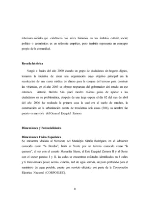 8
relaciones sociales que establecen los seres humanos en los ámbitos cultural, social,
político o económico; es un referente empírico, pero también representa un concepto
propio de la comunidad.
Reseña histórica
Surgió a finales del año 2000 cuando un grupo de ciudadanos sin hogares dignos,
tomaron la iniciativa de crear una organización cuyo objetivo principal era la
recolección de una cuota módica de dinero para la compra del terreno para construir
las viviendas, en el año 2003 se obtuvo respuestas del gobernador del estado en ese
entonces Antonio Barreto Sira quien mostro muchas ganas de ayudar a los
ciudadanos en su problemática, después de una larga espera el día 02 del mes de abril
del año 2006 fue realizada la primera casa la cual era el sueño de muchos, la
construcción de la urbanización consta de trescientas seis casas (306), su nombre fue
puesto en memoria del General Ezequiel Zamora
Dimensiones y Potencialidades
Dimensiones Físico Espaciales
Se encuentra ubicada al Noroeste del Municipio Simón Rodríguez, en el subsector
conocido como “la Bomba”, limita al Norte por un terreno conocido como “la
quesera”, al sur con el caserío Manuelita Sáenz, al Este Ezequiel Zamora II y al Oeste
con el sector paraíso I y II, las calles se encuentran asfaltadas identificadas en 4 calles
y 6 transversales posee aceras, cunetas, red de agua servida, un pozo perforado para el
suministro de agua potable, cuenta con servicio eléctrico por parte de la Corporación
Eléctrica Nacional (CORPOELEC).
 