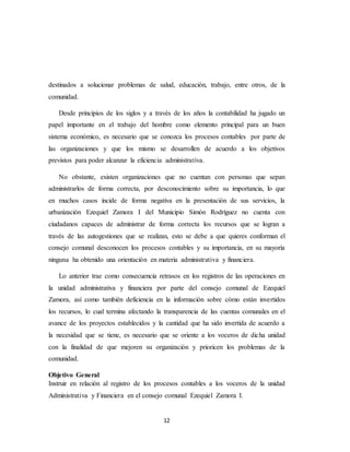 12
destinados a solucionar problemas de salud, educación, trabajo, entre otros, de la
comunidad.
Desde principios de los siglos y a través de los años la contabilidad ha jugado un
papel importante en el trabajo del hombre como elemento principal para un buen
sistema económico, es necesario que se conozca los procesos contables por parte de
las organizaciones y que los mismo se desarrollen de acuerdo a los objetivos
previstos para poder alcanzar la eficiencia administrativa.
No obstante, existen organizaciones que no cuentan con personas que sepan
administrarlos de forma correcta, por desconocimiento sobre su importancia, lo que
en muchos casos incide de forma negativa en la presentación de sus servicios, la
urbanización Ezequiel Zamora I del Municipio Simón Rodríguez no cuenta con
ciudadanos capaces de administrar de forma correcta los recursos que se logran a
través de las autogestiones que se realizan, esto se debe a que quieres conforman el
consejo comunal desconocen los procesos contables y su importancia, en su mayoría
ninguna ha obtenido una orientación en materia administrativa y financiera.
Lo anterior trae como consecuencia retrasos en los registros de las operaciones en
la unidad administrativa y financiera por parte del consejo comunal de Ezequiel
Zamora, así como también deficiencia en la información sobre cómo están invertidos
los recursos, lo cual termina afectando la transparencia de las cuentas comunales en el
avance de los proyectos establecidos y la cantidad que ha sido invertida de acuerdo a
la necesidad que se tiene, es necesario que se oriente a los voceros de dicha unidad
con la finalidad de que mejoren su organización y prioricen los problemas de la
comunidad.
Objetivo General
Instruir en relación al registro de los procesos contables a los voceros de la unidad
Administrativa y Financiera en el consejo comunal Ezequiel Zamora I.
 