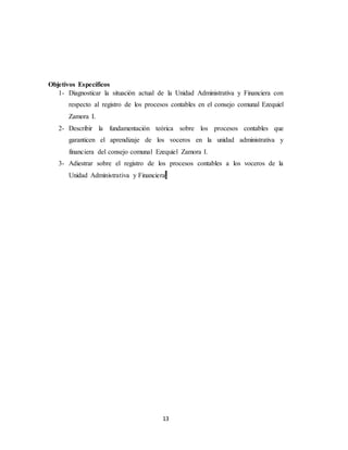 13
Objetivos Específicos
1- Diagnosticar la situación actual de la Unidad Administrativa y Financiera con
respecto al registro de los procesos contables en el consejo comunal Ezequiel
Zamora I.
2- Describir la fundamentación teórica sobre los procesos contables que
garanticen el aprendizaje de los voceros en la unidad administrativa y
financiera del consejo comunal Ezequiel Zamora I.
3- Adiestrar sobre el registro de los procesos contables a los voceros de la
Unidad Administrativa y Financiera.
 