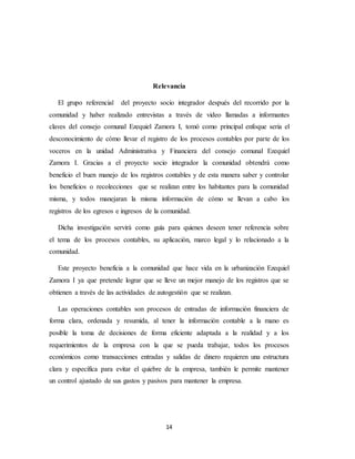 14
Relevancia
El grupo referencial del proyecto socio integrador después del recorrido por la
comunidad y haber realizado entrevistas a través de video llamadas a informantes
claves del consejo comunal Ezequiel Zamora I, tomó como principal enfoque seria el
desconocimiento de cómo llevar el registro de los procesos contables por parte de los
voceros en la unidad Administrativa y Financiera del consejo comunal Ezequiel
Zamora I. Gracias a el proyecto socio integrador la comunidad obtendrá como
beneficio el buen manejo de los registros contables y de esta manera saber y controlar
los beneficios o recolecciones que se realizan entre los habitantes para la comunidad
misma, y todos manejaran la misma información de cómo se llevan a cabo los
registros de los egresos e ingresos de la comunidad.
Dicha investigación servirá como guía para quienes deseen tener referencia sobre
el tema de los procesos contables, su aplicación, marco legal y lo relacionado a la
comunidad.
Este proyecto beneficia a la comunidad que hace vida en la urbanización Ezequiel
Zamora I ya que pretende lograr que se lleve un mejor manejo de los registros que se
obtienen a través de las actividades de autogestión que se realizan.
Las operaciones contables son procesos de entradas de información financiera de
forma clara, ordenada y resumida, al tener la información contable a la mano es
posible la toma de decisiones de forma eficiente adaptada a la realidad y a los
requerimientos de la empresa con la que se pueda trabajar, todos los procesos
económicos como transacciones entradas y salidas de dinero requieren una estructura
clara y específica para evitar el quiebre de la empresa, también le permite mantener
un control ajustado de sus gastos y pasivos para mantener la empresa.
 
