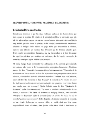 16
TRÁNSITO POR EL TERRITORIO ACADÉMICO DEL PROYECTO
Estudiante: Deriannys Medina
Durante este tiempo en el que he estado realizando análisis de los diversos temas que
trae consigo la aventura del estudio de la contaduría pública, he aprendido que más
allá de solo resolver cuentas esta es una carrera bastante interesante, tiene una historia
muy peculiar que data desde el principio de los tiempos, cuando nuestros antepasados
utilizaban el trueque como método de pago hasta que descubrieron la moneda,
métodos aún utilizados en nuestros días. Descubrí que las técnicas utilizadas para
llevar a cabo las matemáticas financieras, que me han ayudado a la hora de realizar
los ejercicios prácticos que suministra mi profesora y los he logrado comprender lo
suficiente como para seguir adelante con la carrera.
Al mismo tiempo logré comprender las definiciones de la economía proporcionada
por autores, tales como la de los renombrados economistas, Samuelson y Nordhaus,
autores del libro "Economía", los cuales definen la economía como: "El estudio de la
manera en que las sociedades utilizan los recursos escasos para producir mercancías
valiosas y distribuirlas entre los diferentes individuos" ; también la de Mark Skousen,
autor del libro "La Economía en Tela de Juicio", la economía es "el estudio de cómo
los individuos transforman los recursos naturales en productos y servicios finales
que pueden usar las personas”; Simón Andrade, autor del libro "Diccionario de
Economía", define la economía como: "La recta y prudente administración de los
bienes y recursos"; por último la definición de Gregory Mankiw, autor del libro
"Principios de Economía", define la economía como "el estudio del modo en que la
sociedad gestiona sus recursos". Todos llegando a la misma conclusión, la economía
es una ciencia fundamental en nuestras vidas, se podría decir que tiene como
responsabilidad mover al mundo, pues gracias a ella puede existir el intercambio ya
 