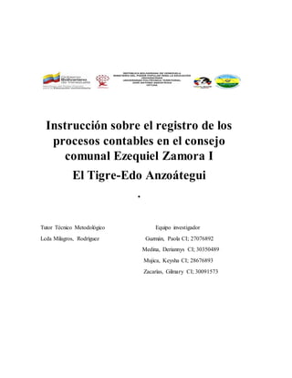 Instrucción sobre el registro de los
procesos contables en el consejo
comunal Ezequiel Zamora I
El Tigre-Edo Anzoátegui
.
Tutor Técnico Metodológico Equipo investigador
Lcda Milagros, Rodríguez Guzmán, Paola CI; 27076892
Medina, Deriannys CI; 30350489
Mujica, Keysha CI; 28676893
Zacarías, Gilmary CI; 30091573
 