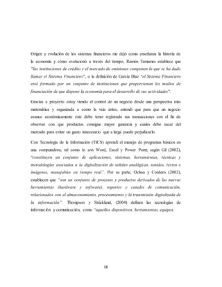 18
Origen y evolución de los sistemas financieros me dejó como enseñanza la historia de
la economía y cómo evolucionó a través del tiempo, Ramón Tamames establece que
"las instituciones de crédito y el mercado de emisiones componen lo que se ha dado
llamar el Sistema Financiero", o la definición de García Díaz "el Sistema Financiero
está formado por un conjunto de instituciones que proporcionan los medios de
financiación de que dispone la economía para el desarrollo de sus actividades".
Gracias a proyecto estoy viendo el control de un negocio desde una perspectiva más
matemática y organizada a como la veía antes, entendí que para que un negocio
avance económicamente este debe tener registrado sus transacciones con el fin de
observar con que productos consigue mayor ganancia y cuales debe sacar del
mercado para evitar un gasto innecesario que a larga puede perjudicarlo.
Con Tecnología de la Información (TICS) aprendí el manejo de programas básicos en
una computadora, tal como lo son Word, Excel y Power Point; según Gil (2002),
“constituyen un conjunto de aplicaciones, sistemas, herramientas, técnicas y
metodologías asociadas a la digitalización de señales analógicas, sonidos, textos e
imágenes, manejables en tiempo real”. Por su parte, Ochoa y Cordero (2002),
establecen que “son un conjunto de procesos y productos derivados de las nuevas
herramientas (hardware y software), soportes y canales de comunicación,
relacionados con el almacenamiento, procesamiento y la transmisión digitalizada de
la información”. Thompson y Strickland, (2004) definen las tecnologías de
información y comunicación, como “aquellos dispositivos, herramientas, equipos.
 