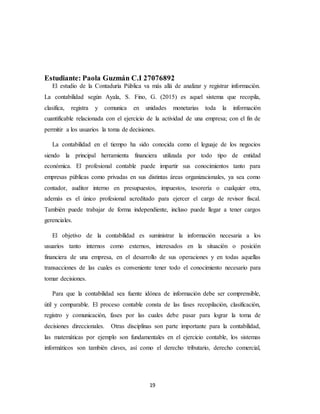 19
Estudiante: Paola Guzmán C.I 27076892
El estudio de la Contaduría Pública va más allá de analizar y registrar información.
La contabilidad según Ayala, S. Fino, G. (2015) es aquel sistema que recopila,
clasifica, registra y comunica en unidades monetarias toda la información
cuantificable relacionada con el ejercicio de la actividad de una empresa; con el fin de
permitir a los usuarios la toma de decisiones.
La contabilidad en el tiempo ha sido conocida como el leguaje de los negocios
siendo la principal herramienta financiera utilizada por todo tipo de entidad
económica. El profesional contable puede impartir sus conocimientos tanto para
empresas públicas como privadas en sus distintas áreas organizacionales, ya sea como
contador, auditor interno en presupuestos, impuestos, tesorería o cualquier otra,
además es el único profesional acreditado para ejercer el cargo de revisor fiscal.
También puede trabajar de forma independiente, incluso puede llegar a tener cargos
gerenciales.
El objetivo de la contabilidad es suministrar la información necesaria a los
usuarios tanto internos como externos, interesados en la situación o posición
financiera de una empresa, en el desarrollo de sus operaciones y en todas aquellas
transacciones de las cuales es conveniente tener todo el conocimiento necesario para
tomar decisiones.
Para que la contabilidad sea fuente idónea de información debe ser comprensible,
útil y comparable. El proceso contable consta de las fases recopilación, clasificación,
registro y comunicación, fases por las cuales debe pasar para lograr la toma de
decisiones direccionales. Otras disciplinas son parte importante para la contabilidad,
las matemáticas por ejemplo son fundamentales en el ejercicio contable, los sistemas
informáticos son también claves, así como el derecho tributario, derecho comercial,
 