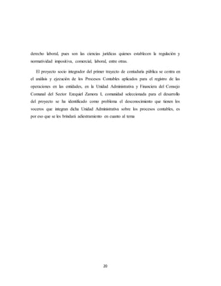 20
derecho laboral, pues son las ciencias jurídicas quienes establecen la regulación y
normatividad impositiva, comercial, laboral, entre otras.
El proyecto socio integrador del primer trayecto de contaduría pública se centra en
el análisis y ejecución de los Procesos Contables aplicados para el registro de las
operaciones en las entidades, en la Unidad Administrativa y Financiera del Consejo
Comunal del Sector Ezequiel Zamora I, comunidad seleccionada para el desarrollo
del proyecto se ha identificado como problema el desconocimiento que tienen los
voceros que integran dicha Unidad Administrativa sobre los procesos contables, es
por eso que se les brindará adiestramiento en cuanto al tema
 